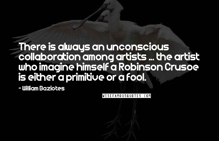 William Baziotes Quotes: There is always an unconscious collaboration among artists ... the artist who imagine himself a Robinson Crusoe is either a primitive or a fool.