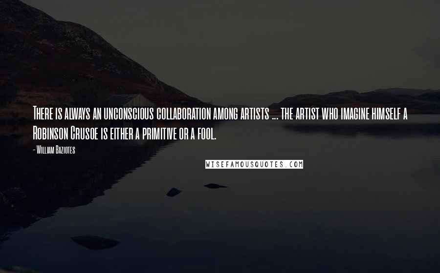 William Baziotes Quotes: There is always an unconscious collaboration among artists ... the artist who imagine himself a Robinson Crusoe is either a primitive or a fool.