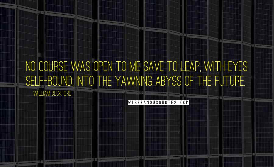 William Beckford Quotes: No course was open to me save to leap, with eyes self-bound, into the yawning abyss of the future.
