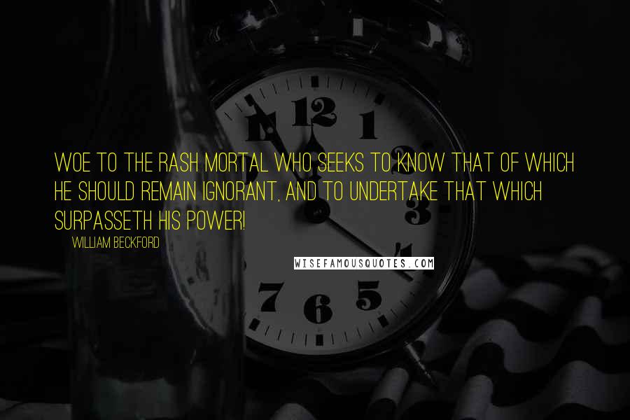 William Beckford Quotes: Woe to the rash mortal who seeks to know that of which he should remain ignorant, and to undertake that which surpasseth his power!