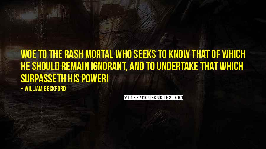 William Beckford Quotes: Woe to the rash mortal who seeks to know that of which he should remain ignorant, and to undertake that which surpasseth his power!