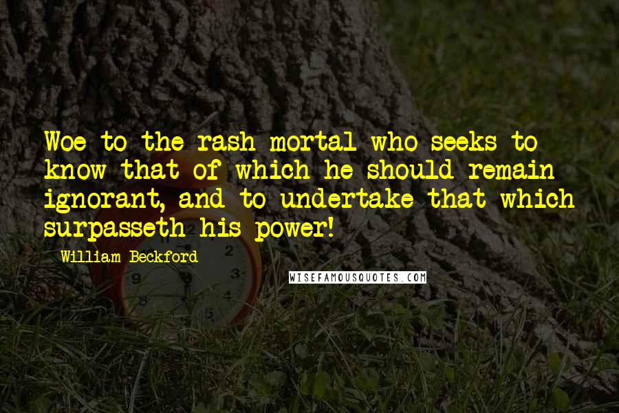 William Beckford Quotes: Woe to the rash mortal who seeks to know that of which he should remain ignorant, and to undertake that which surpasseth his power!