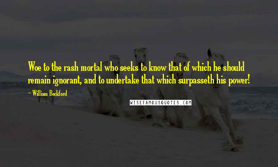 William Beckford Quotes: Woe to the rash mortal who seeks to know that of which he should remain ignorant, and to undertake that which surpasseth his power!