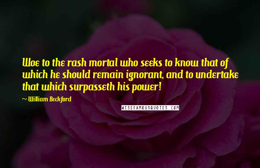 William Beckford Quotes: Woe to the rash mortal who seeks to know that of which he should remain ignorant, and to undertake that which surpasseth his power!