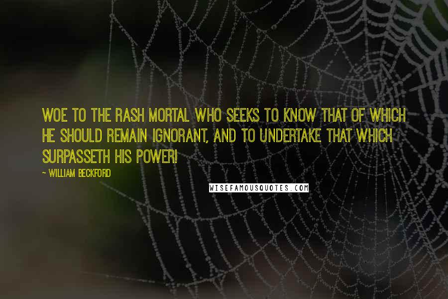 William Beckford Quotes: Woe to the rash mortal who seeks to know that of which he should remain ignorant, and to undertake that which surpasseth his power!