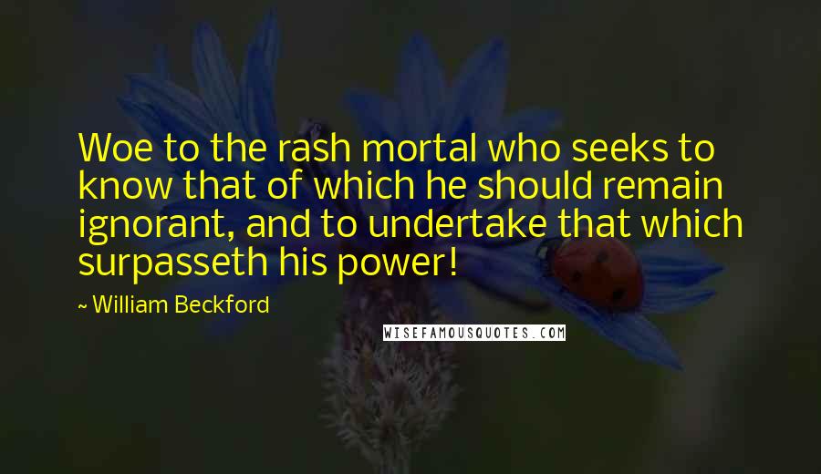 William Beckford Quotes: Woe to the rash mortal who seeks to know that of which he should remain ignorant, and to undertake that which surpasseth his power!