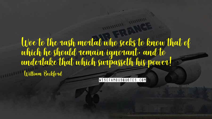 William Beckford Quotes: Woe to the rash mortal who seeks to know that of which he should remain ignorant, and to undertake that which surpasseth his power!