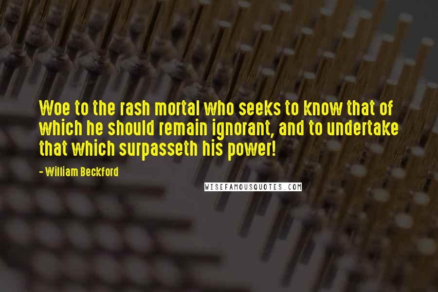 William Beckford Quotes: Woe to the rash mortal who seeks to know that of which he should remain ignorant, and to undertake that which surpasseth his power!