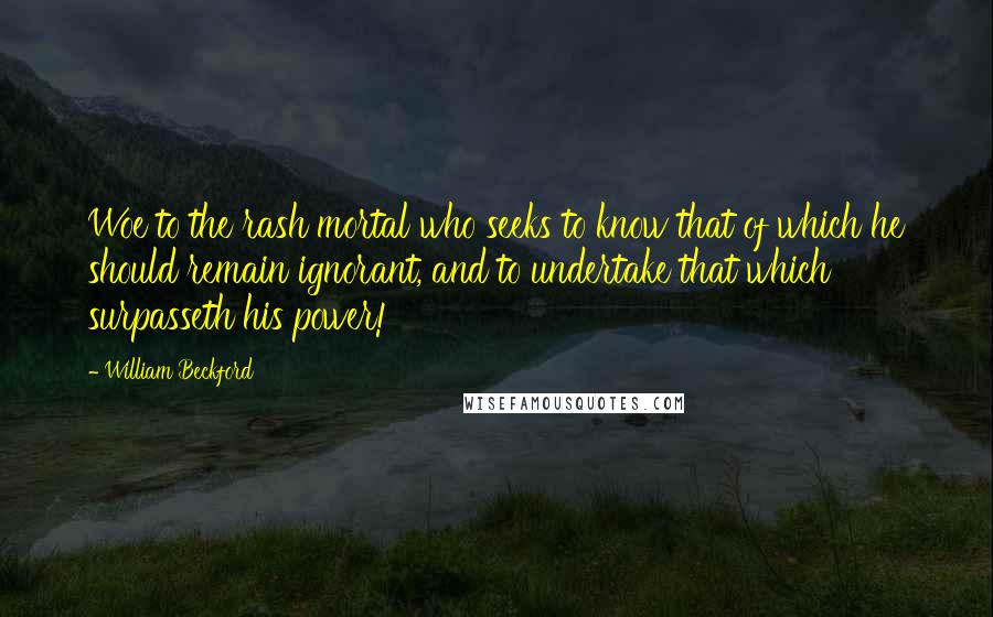 William Beckford Quotes: Woe to the rash mortal who seeks to know that of which he should remain ignorant, and to undertake that which surpasseth his power!