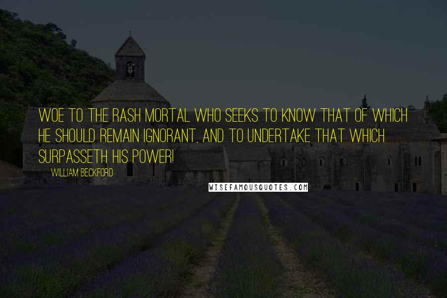 William Beckford Quotes: Woe to the rash mortal who seeks to know that of which he should remain ignorant, and to undertake that which surpasseth his power!