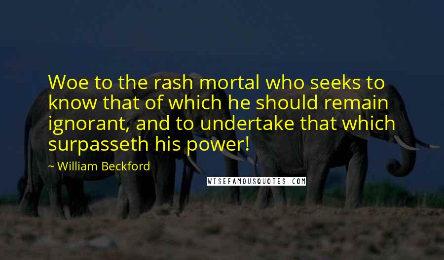 William Beckford Quotes: Woe to the rash mortal who seeks to know that of which he should remain ignorant, and to undertake that which surpasseth his power!