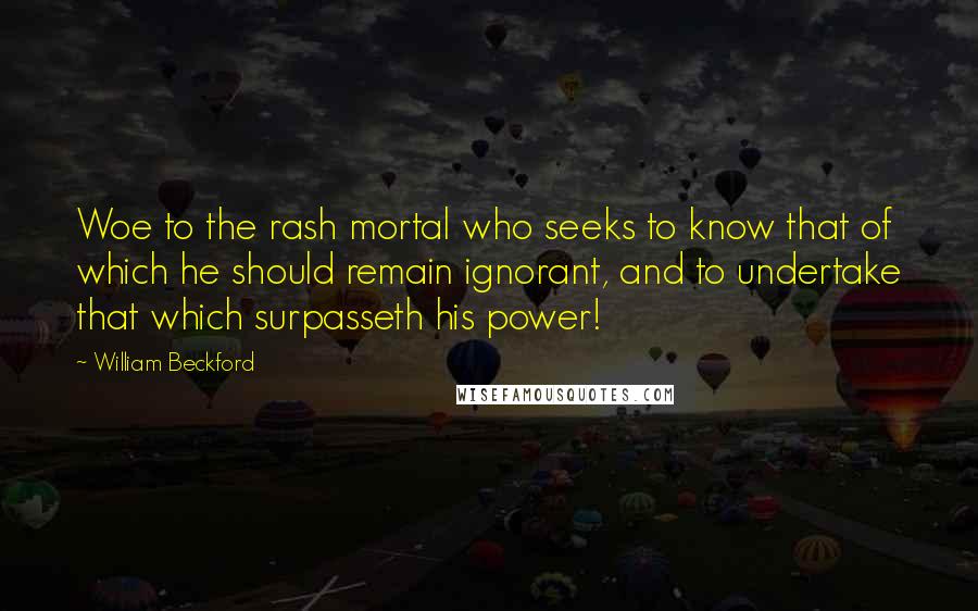 William Beckford Quotes: Woe to the rash mortal who seeks to know that of which he should remain ignorant, and to undertake that which surpasseth his power!