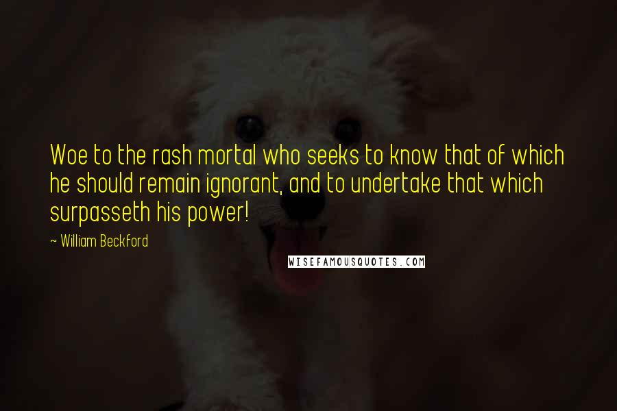 William Beckford Quotes: Woe to the rash mortal who seeks to know that of which he should remain ignorant, and to undertake that which surpasseth his power!