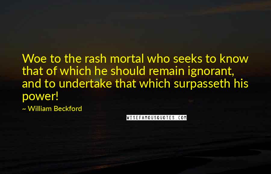 William Beckford Quotes: Woe to the rash mortal who seeks to know that of which he should remain ignorant, and to undertake that which surpasseth his power!