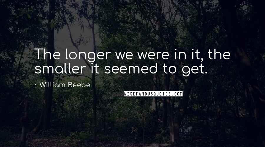 William Beebe Quotes: The longer we were in it, the smaller it seemed to get.