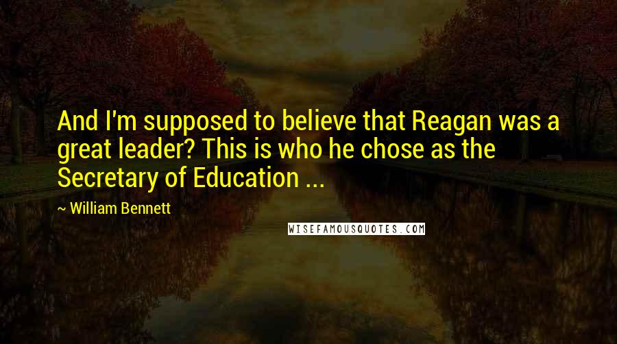 William Bennett Quotes: And I'm supposed to believe that Reagan was a great leader? This is who he chose as the Secretary of Education ...