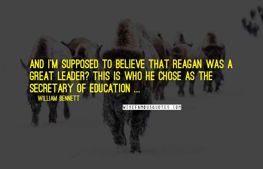 William Bennett Quotes: And I'm supposed to believe that Reagan was a great leader? This is who he chose as the Secretary of Education ...