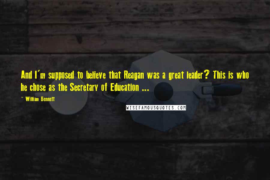 William Bennett Quotes: And I'm supposed to believe that Reagan was a great leader? This is who he chose as the Secretary of Education ...