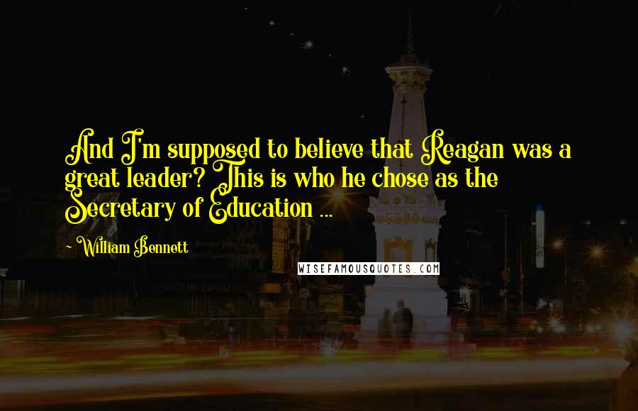 William Bennett Quotes: And I'm supposed to believe that Reagan was a great leader? This is who he chose as the Secretary of Education ...