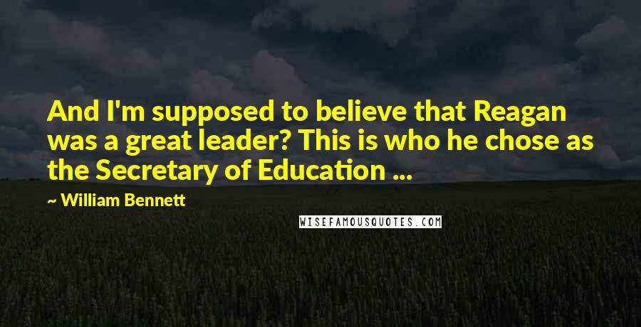 William Bennett Quotes: And I'm supposed to believe that Reagan was a great leader? This is who he chose as the Secretary of Education ...