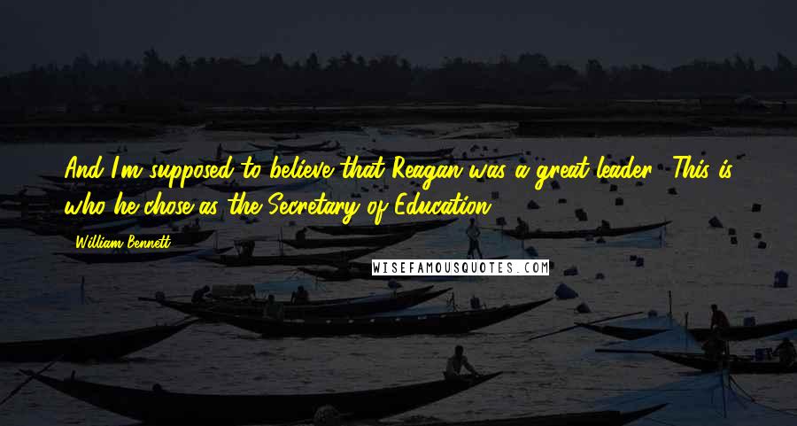 William Bennett Quotes: And I'm supposed to believe that Reagan was a great leader? This is who he chose as the Secretary of Education ...