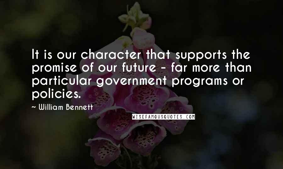 William Bennett Quotes: It is our character that supports the promise of our future - far more than particular government programs or policies.