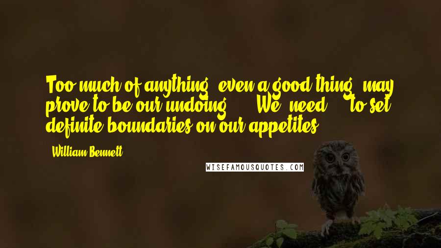 William Bennett Quotes: Too much of anything, even a good thing, may prove to be our undoing ... [We] need ... to set definite boundaries on our appetites.