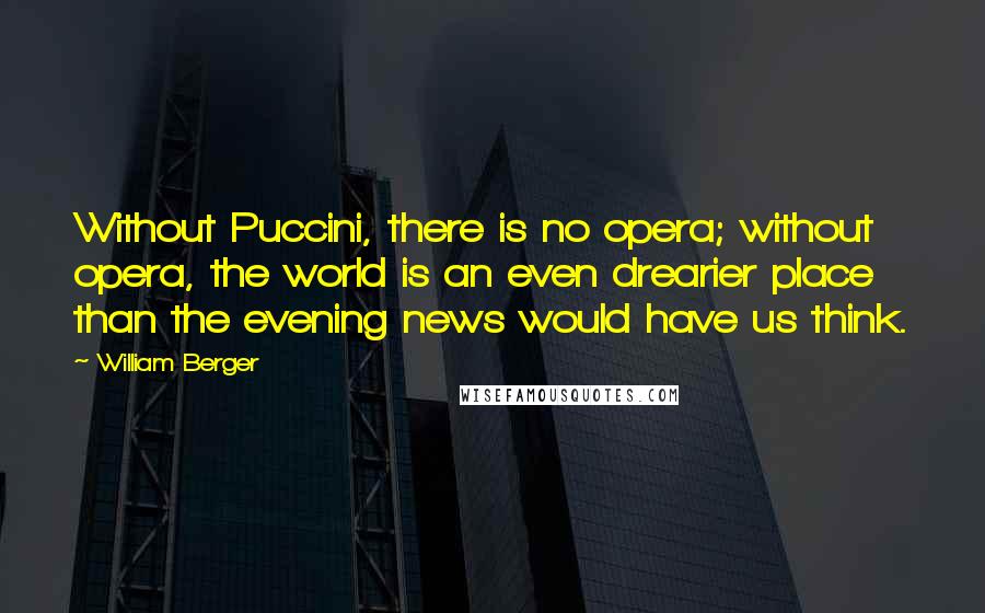 William Berger Quotes: Without Puccini, there is no opera; without opera, the world is an even drearier place than the evening news would have us think.