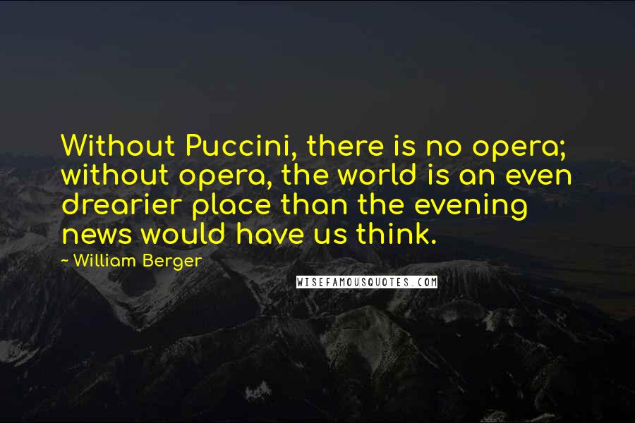 William Berger Quotes: Without Puccini, there is no opera; without opera, the world is an even drearier place than the evening news would have us think.