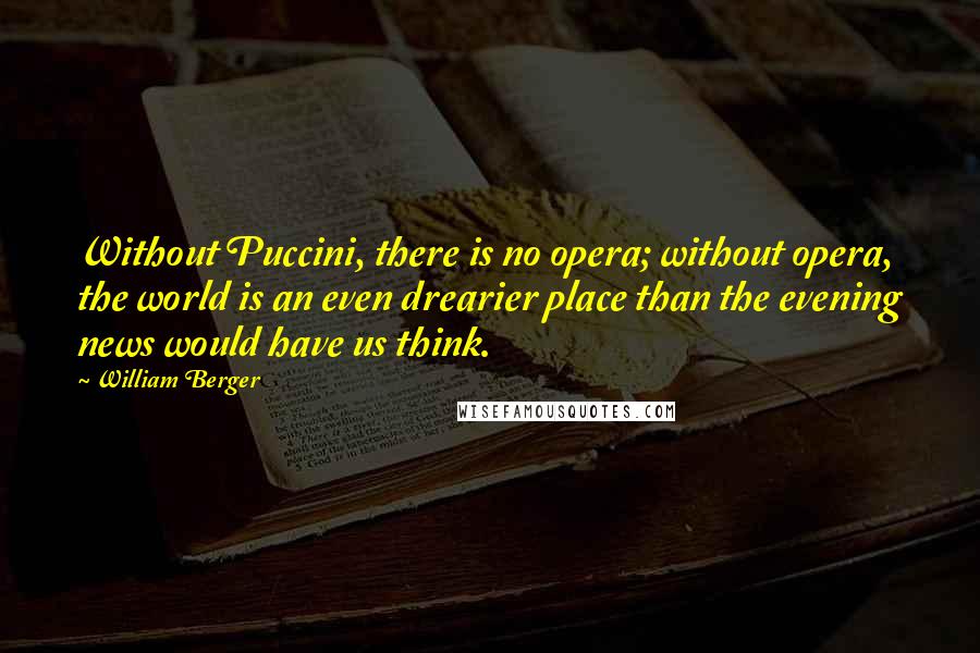 William Berger Quotes: Without Puccini, there is no opera; without opera, the world is an even drearier place than the evening news would have us think.