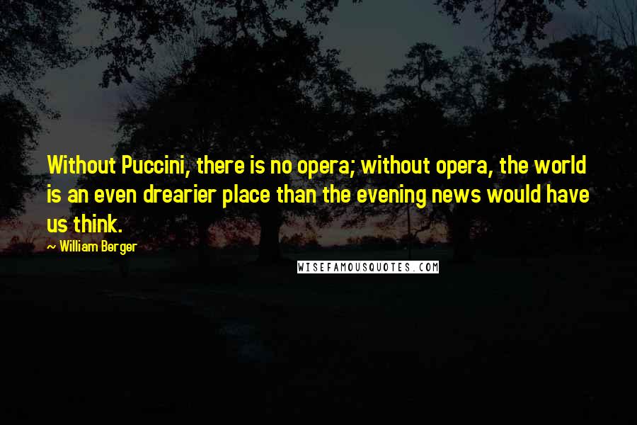 William Berger Quotes: Without Puccini, there is no opera; without opera, the world is an even drearier place than the evening news would have us think.