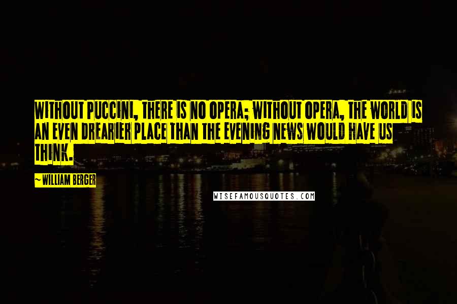 William Berger Quotes: Without Puccini, there is no opera; without opera, the world is an even drearier place than the evening news would have us think.