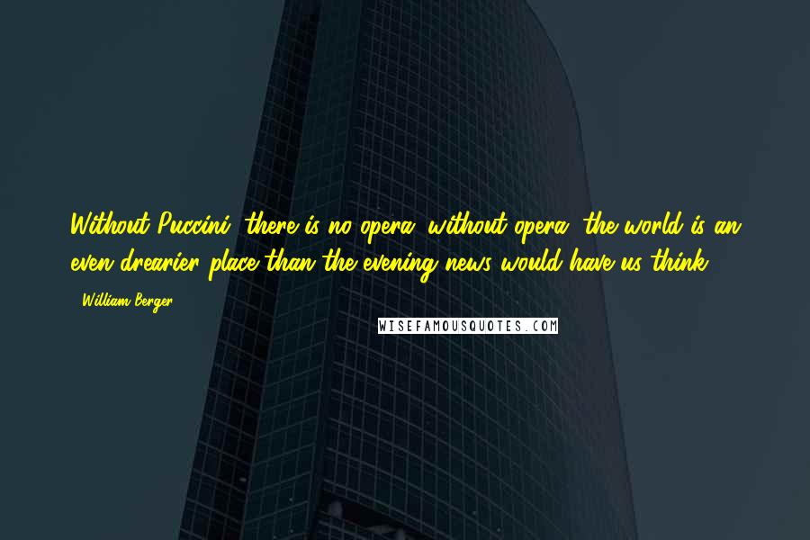 William Berger Quotes: Without Puccini, there is no opera; without opera, the world is an even drearier place than the evening news would have us think.