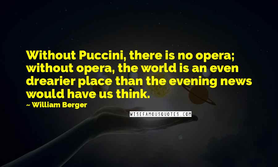 William Berger Quotes: Without Puccini, there is no opera; without opera, the world is an even drearier place than the evening news would have us think.