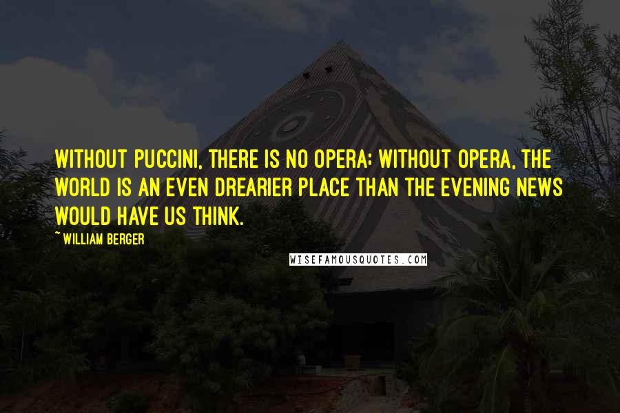 William Berger Quotes: Without Puccini, there is no opera; without opera, the world is an even drearier place than the evening news would have us think.