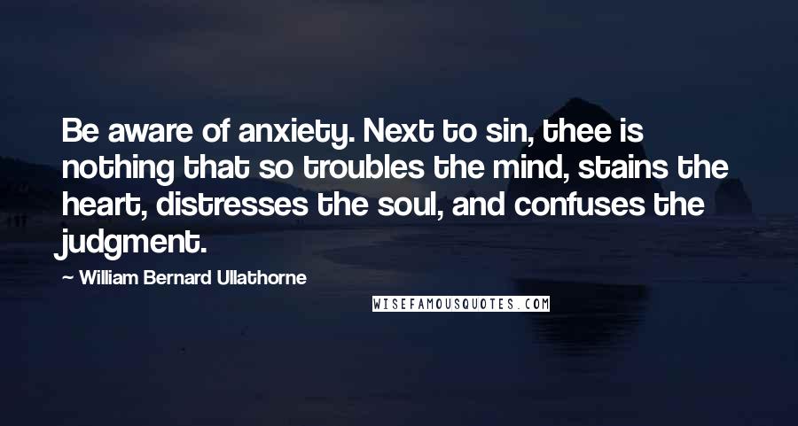 William Bernard Ullathorne Quotes: Be aware of anxiety. Next to sin, thee is nothing that so troubles the mind, stains the heart, distresses the soul, and confuses the judgment.