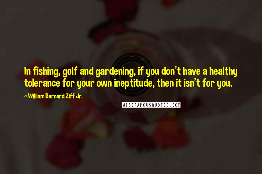 William Bernard Ziff Jr. Quotes: In fishing, golf and gardening, if you don't have a healthy tolerance for your own ineptitude, then it isn't for you.