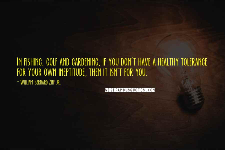 William Bernard Ziff Jr. Quotes: In fishing, golf and gardening, if you don't have a healthy tolerance for your own ineptitude, then it isn't for you.