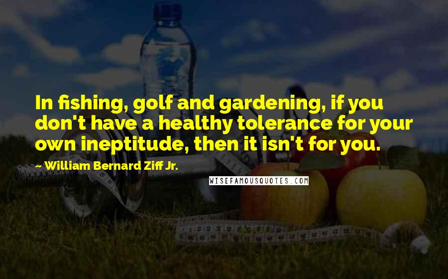 William Bernard Ziff Jr. Quotes: In fishing, golf and gardening, if you don't have a healthy tolerance for your own ineptitude, then it isn't for you.
