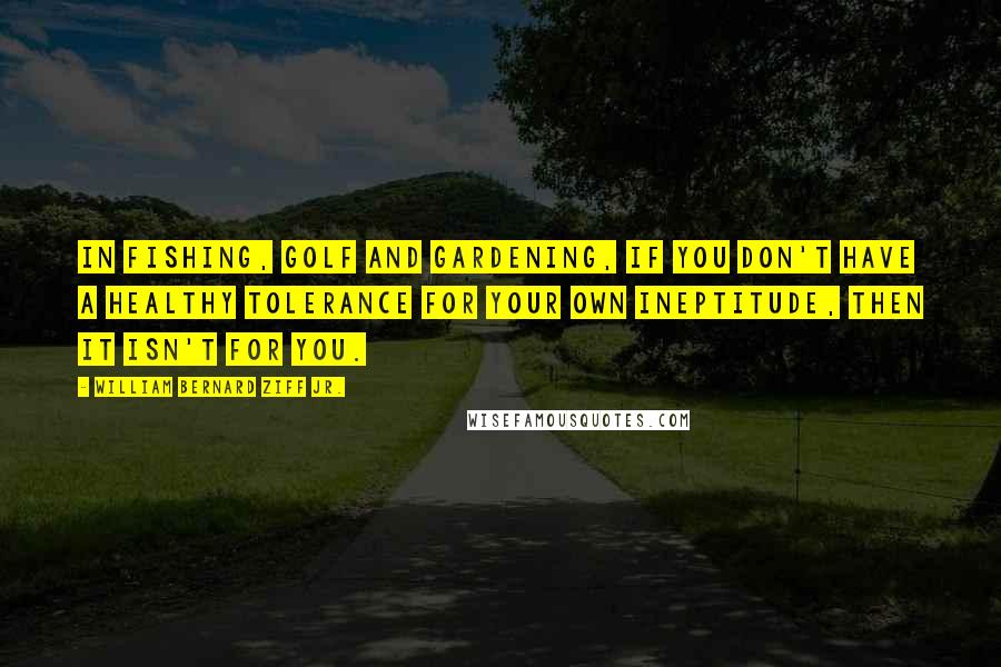 William Bernard Ziff Jr. Quotes: In fishing, golf and gardening, if you don't have a healthy tolerance for your own ineptitude, then it isn't for you.