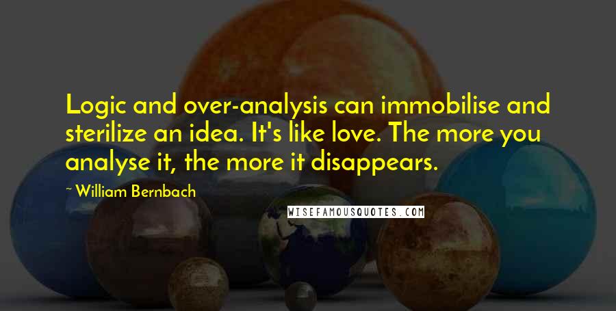 William Bernbach Quotes: Logic and over-analysis can immobilise and sterilize an idea. It's like love. The more you analyse it, the more it disappears.