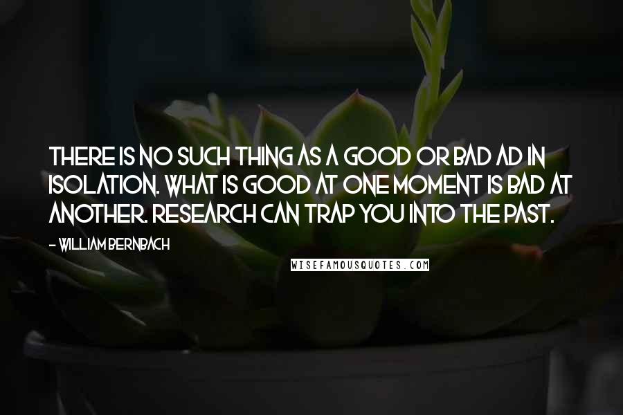 William Bernbach Quotes: There is no such thing as a good or bad ad in isolation. What is good at one moment is bad at another. Research can trap you into the past.