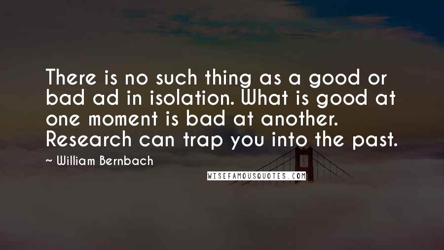 William Bernbach Quotes: There is no such thing as a good or bad ad in isolation. What is good at one moment is bad at another. Research can trap you into the past.