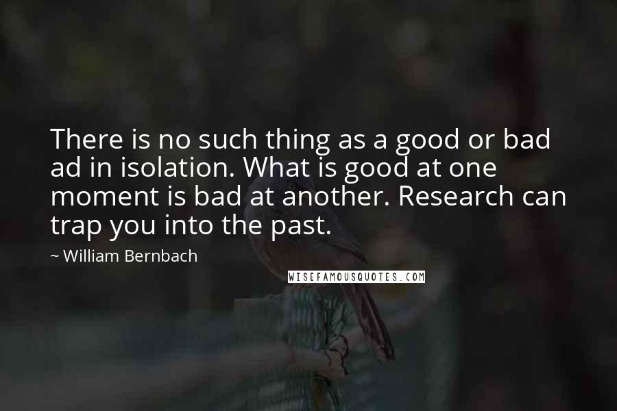 William Bernbach Quotes: There is no such thing as a good or bad ad in isolation. What is good at one moment is bad at another. Research can trap you into the past.
