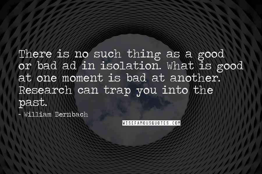 William Bernbach Quotes: There is no such thing as a good or bad ad in isolation. What is good at one moment is bad at another. Research can trap you into the past.