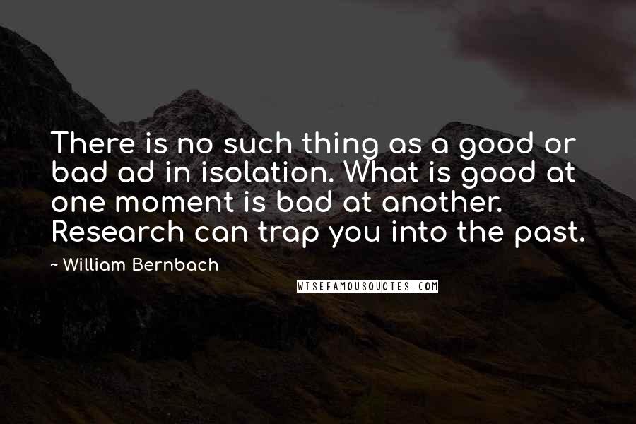 William Bernbach Quotes: There is no such thing as a good or bad ad in isolation. What is good at one moment is bad at another. Research can trap you into the past.