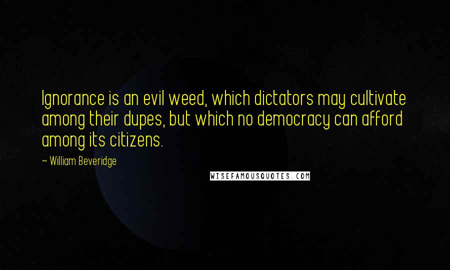 William Beveridge Quotes: Ignorance is an evil weed, which dictators may cultivate among their dupes, but which no democracy can afford among its citizens.