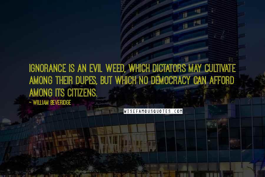 William Beveridge Quotes: Ignorance is an evil weed, which dictators may cultivate among their dupes, but which no democracy can afford among its citizens.