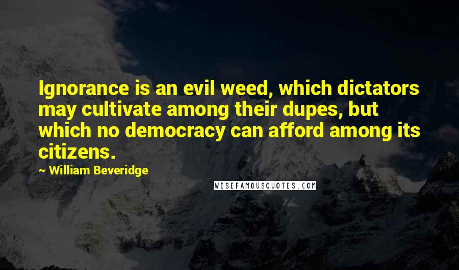 William Beveridge Quotes: Ignorance is an evil weed, which dictators may cultivate among their dupes, but which no democracy can afford among its citizens.