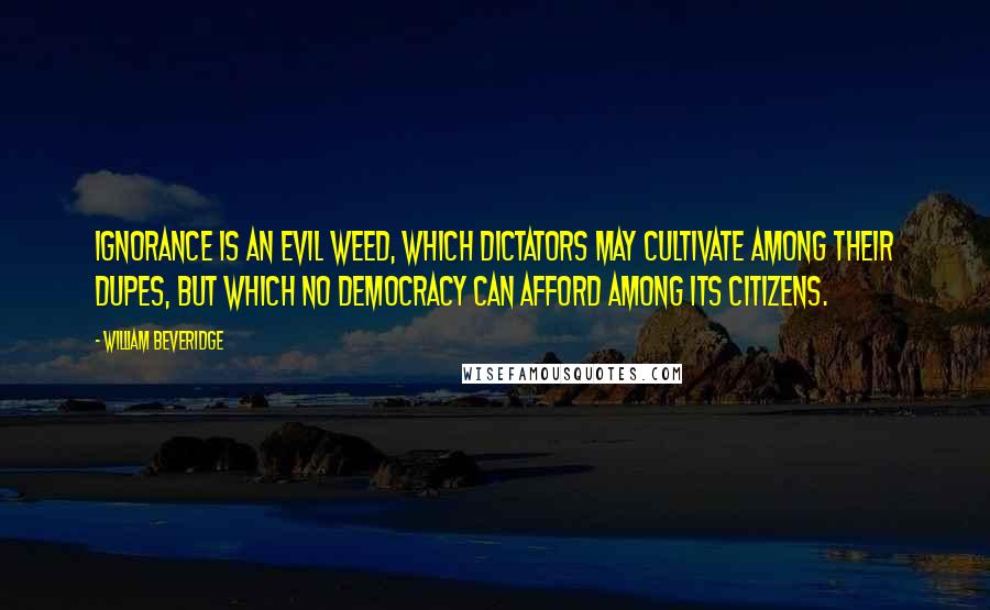 William Beveridge Quotes: Ignorance is an evil weed, which dictators may cultivate among their dupes, but which no democracy can afford among its citizens.